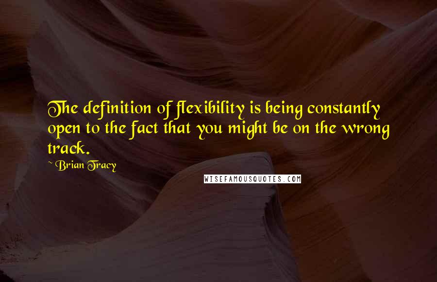 Brian Tracy Quotes: The definition of flexibility is being constantly open to the fact that you might be on the wrong track.