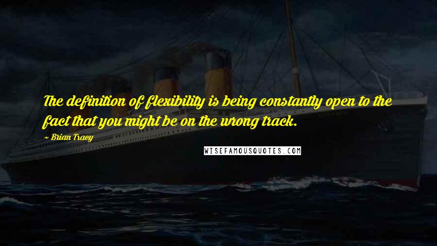 Brian Tracy Quotes: The definition of flexibility is being constantly open to the fact that you might be on the wrong track.