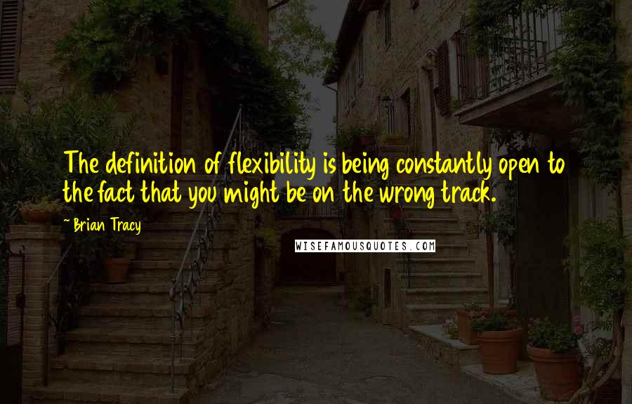 Brian Tracy Quotes: The definition of flexibility is being constantly open to the fact that you might be on the wrong track.