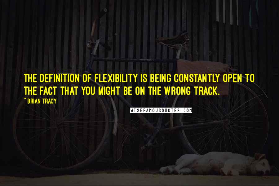 Brian Tracy Quotes: The definition of flexibility is being constantly open to the fact that you might be on the wrong track.