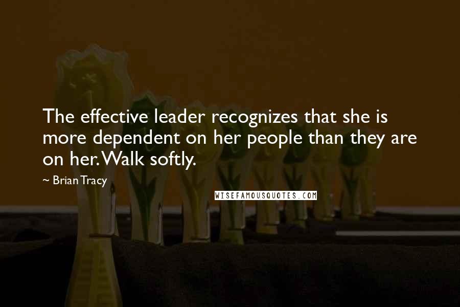 Brian Tracy Quotes: The effective leader recognizes that she is more dependent on her people than they are on her. Walk softly.