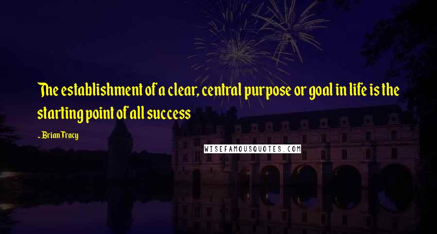 Brian Tracy Quotes: The establishment of a clear, central purpose or goal in life is the starting point of all success