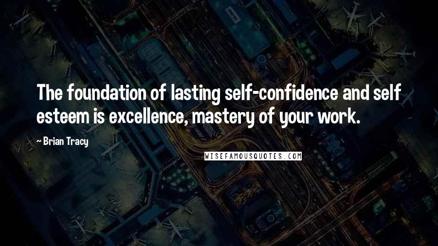 Brian Tracy Quotes: The foundation of lasting self-confidence and self esteem is excellence, mastery of your work.