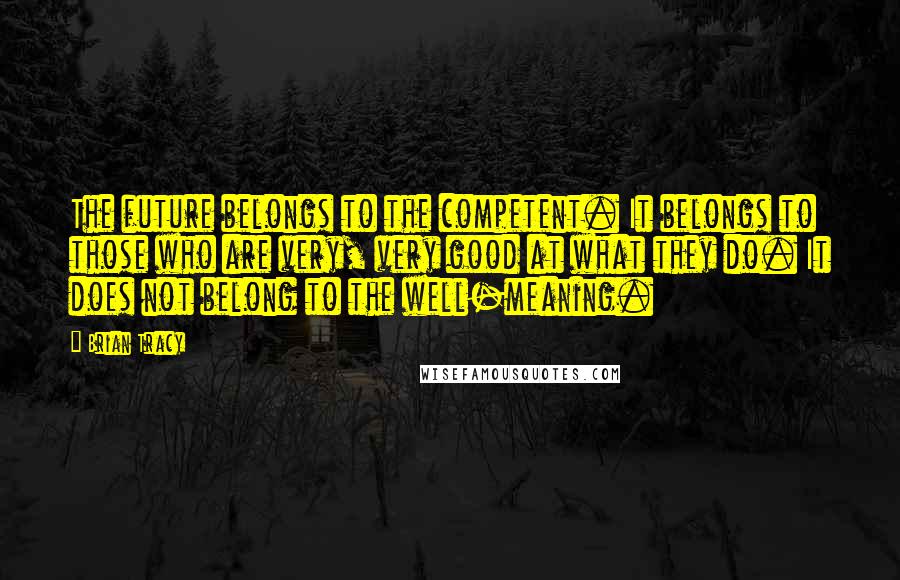 Brian Tracy Quotes: The future belongs to the competent. It belongs to those who are very, very good at what they do. It does not belong to the well-meaning.