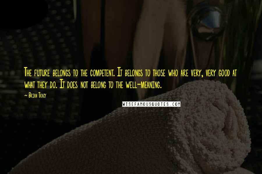 Brian Tracy Quotes: The future belongs to the competent. It belongs to those who are very, very good at what they do. It does not belong to the well-meaning.