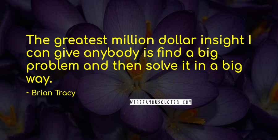 Brian Tracy Quotes: The greatest million dollar insight I can give anybody is find a big problem and then solve it in a big way.