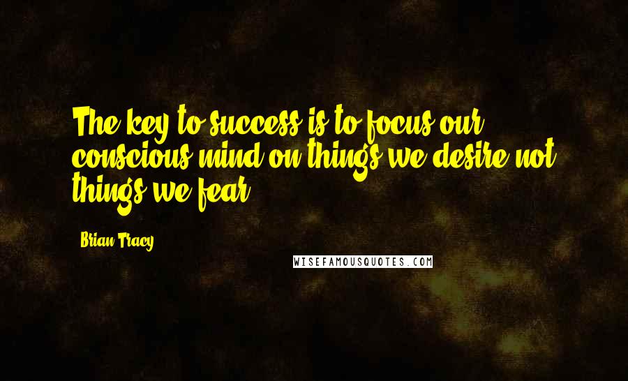 Brian Tracy Quotes: The key to success is to focus our conscious mind on things we desire not things we fear.