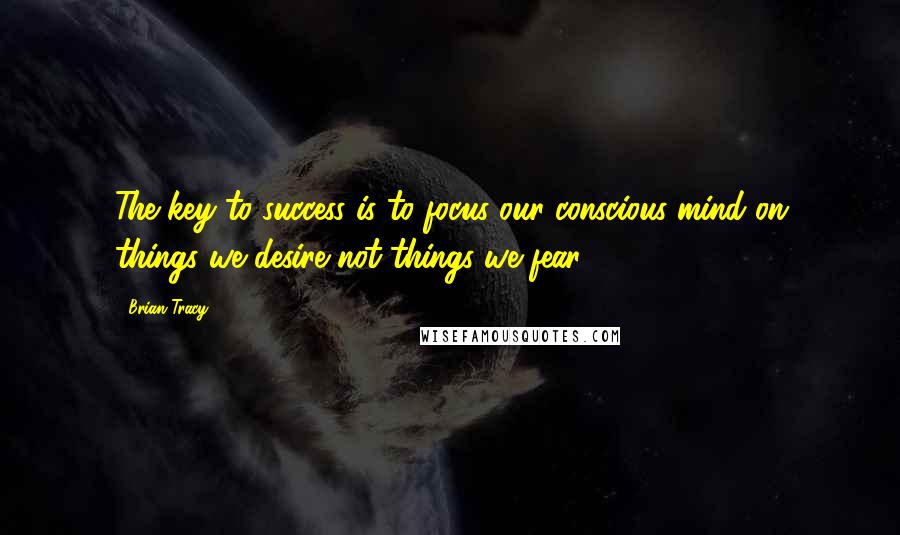 Brian Tracy Quotes: The key to success is to focus our conscious mind on things we desire not things we fear.