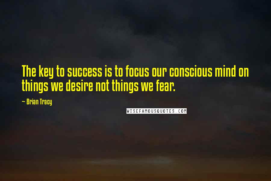 Brian Tracy Quotes: The key to success is to focus our conscious mind on things we desire not things we fear.