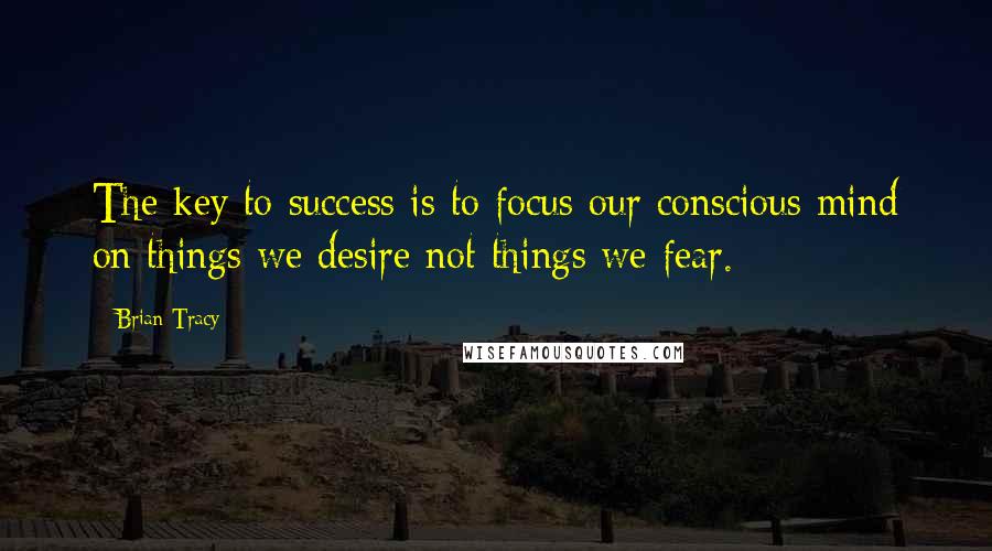 Brian Tracy Quotes: The key to success is to focus our conscious mind on things we desire not things we fear.