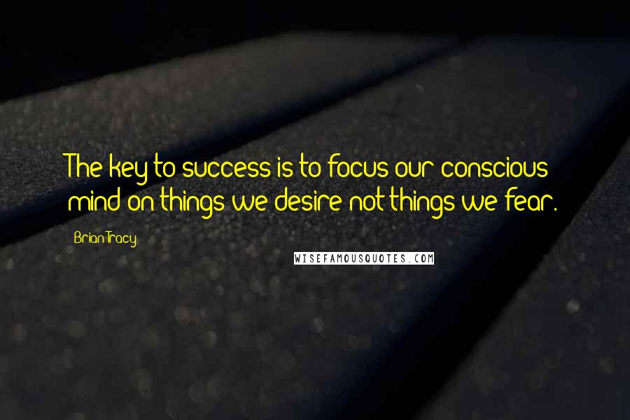 Brian Tracy Quotes: The key to success is to focus our conscious mind on things we desire not things we fear.