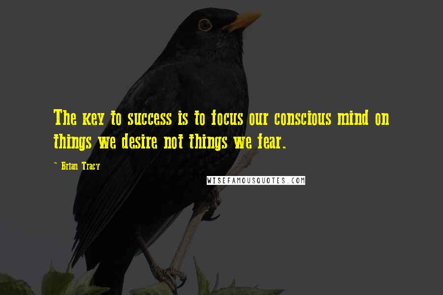 Brian Tracy Quotes: The key to success is to focus our conscious mind on things we desire not things we fear.