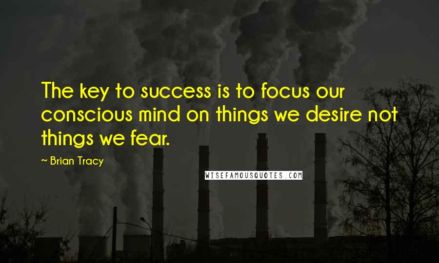 Brian Tracy Quotes: The key to success is to focus our conscious mind on things we desire not things we fear.