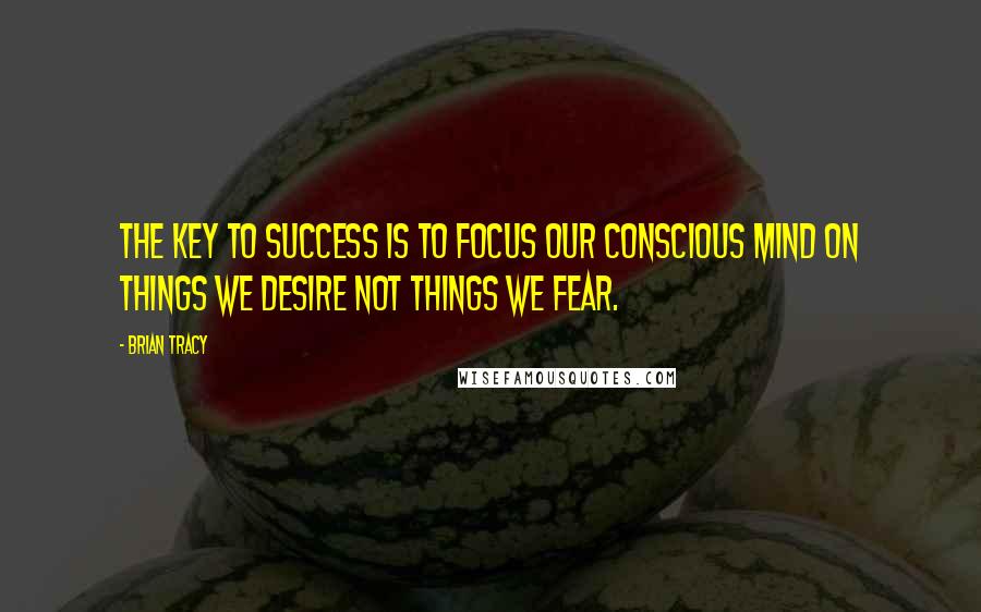 Brian Tracy Quotes: The key to success is to focus our conscious mind on things we desire not things we fear.