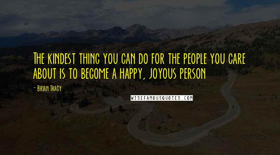 Brian Tracy Quotes: The kindest thing you can do for the people you care about is to become a happy, joyous person