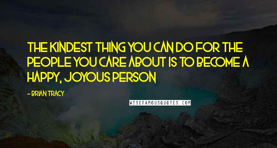 Brian Tracy Quotes: The kindest thing you can do for the people you care about is to become a happy, joyous person