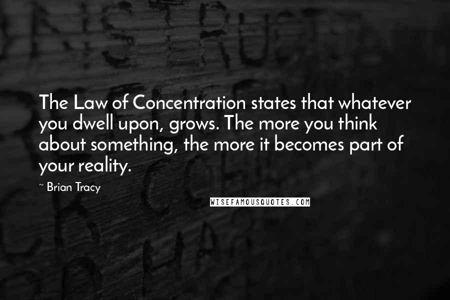 Brian Tracy Quotes: The Law of Concentration states that whatever you dwell upon, grows. The more you think about something, the more it becomes part of your reality.