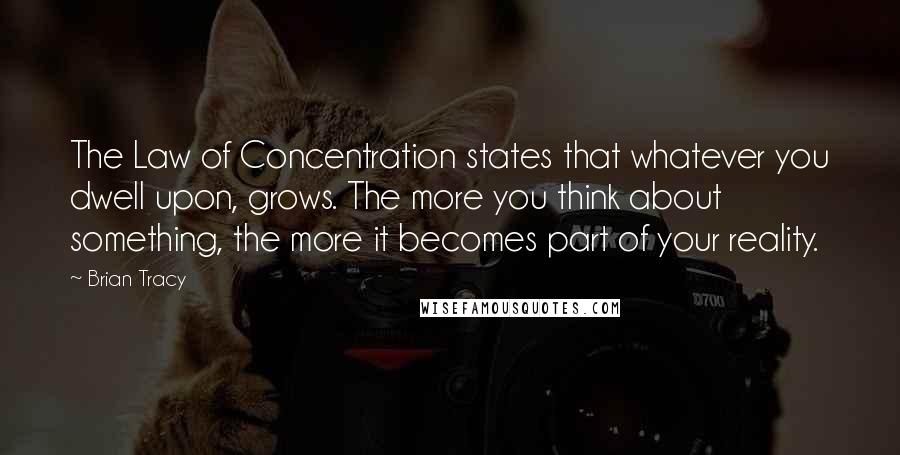 Brian Tracy Quotes: The Law of Concentration states that whatever you dwell upon, grows. The more you think about something, the more it becomes part of your reality.
