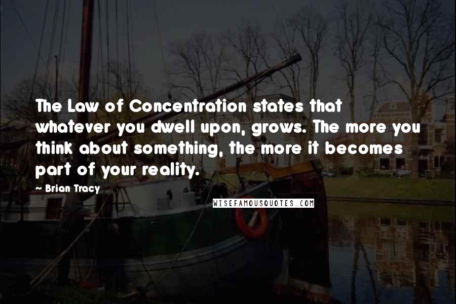 Brian Tracy Quotes: The Law of Concentration states that whatever you dwell upon, grows. The more you think about something, the more it becomes part of your reality.