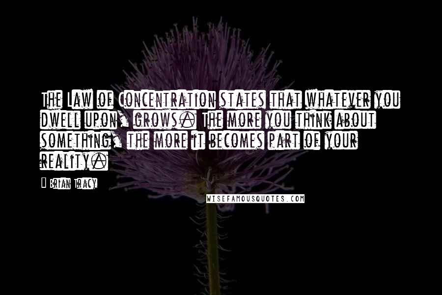 Brian Tracy Quotes: The Law of Concentration states that whatever you dwell upon, grows. The more you think about something, the more it becomes part of your reality.