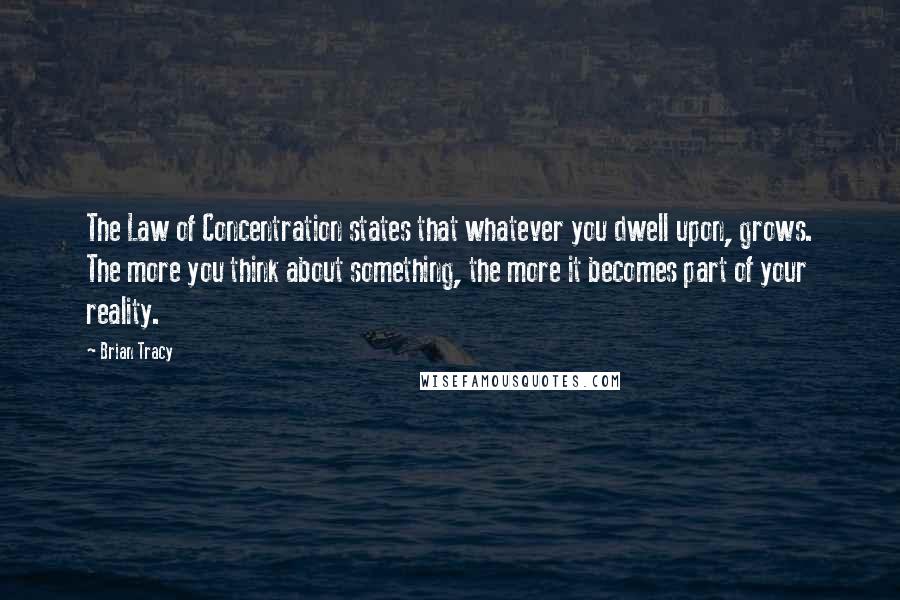 Brian Tracy Quotes: The Law of Concentration states that whatever you dwell upon, grows. The more you think about something, the more it becomes part of your reality.