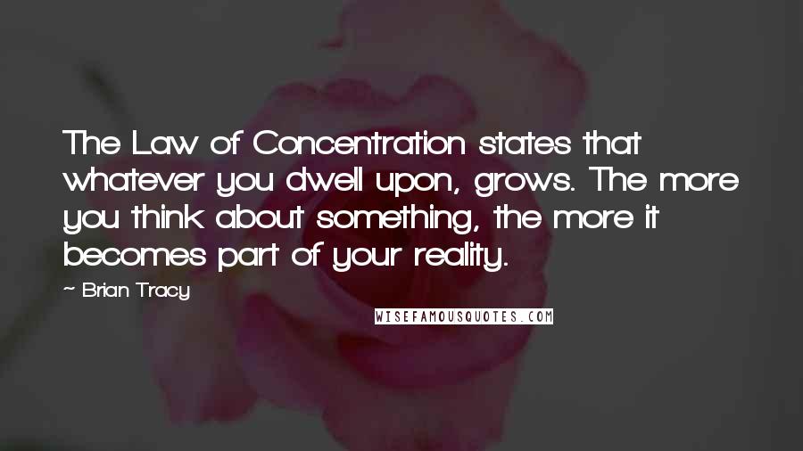 Brian Tracy Quotes: The Law of Concentration states that whatever you dwell upon, grows. The more you think about something, the more it becomes part of your reality.