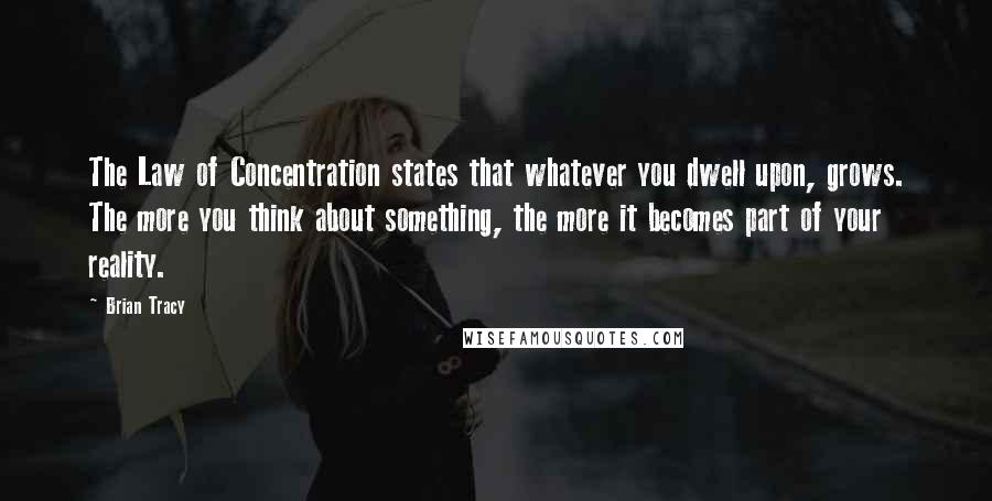 Brian Tracy Quotes: The Law of Concentration states that whatever you dwell upon, grows. The more you think about something, the more it becomes part of your reality.