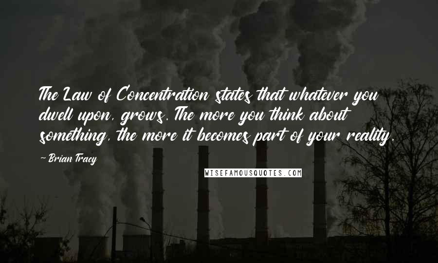 Brian Tracy Quotes: The Law of Concentration states that whatever you dwell upon, grows. The more you think about something, the more it becomes part of your reality.