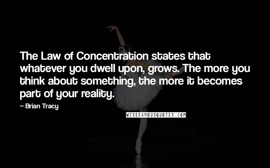 Brian Tracy Quotes: The Law of Concentration states that whatever you dwell upon, grows. The more you think about something, the more it becomes part of your reality.