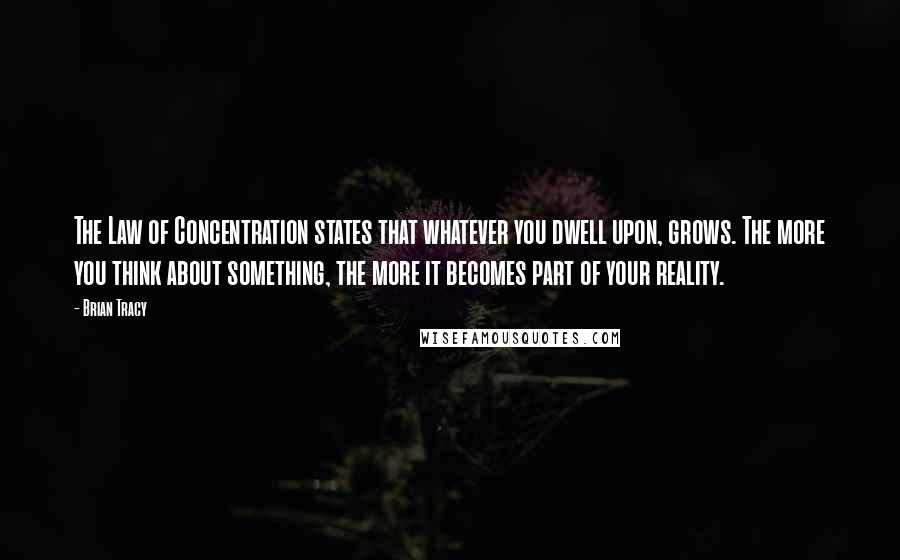 Brian Tracy Quotes: The Law of Concentration states that whatever you dwell upon, grows. The more you think about something, the more it becomes part of your reality.