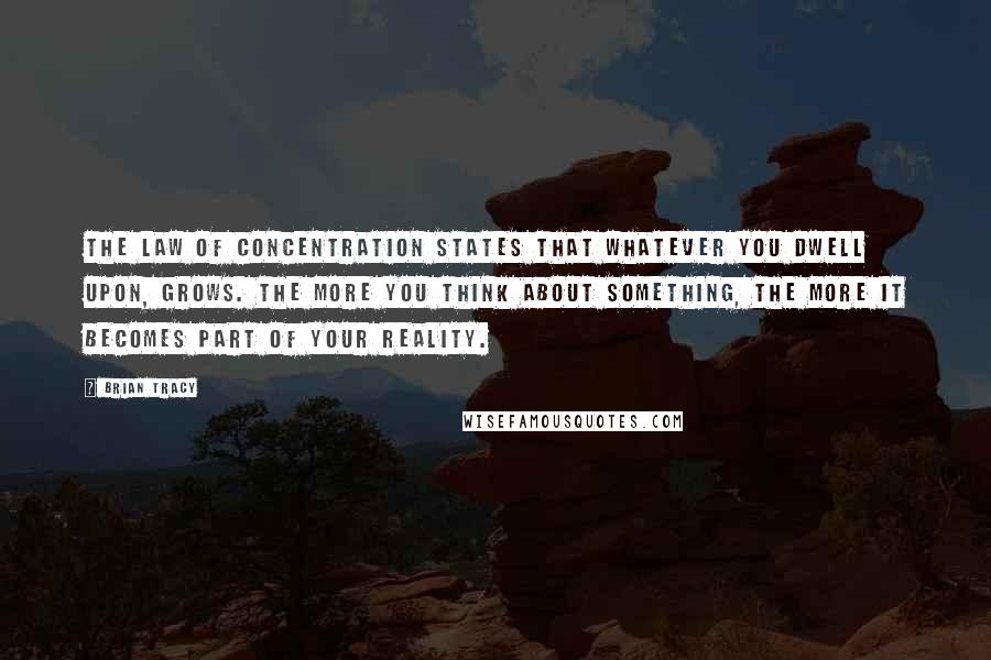 Brian Tracy Quotes: The Law of Concentration states that whatever you dwell upon, grows. The more you think about something, the more it becomes part of your reality.