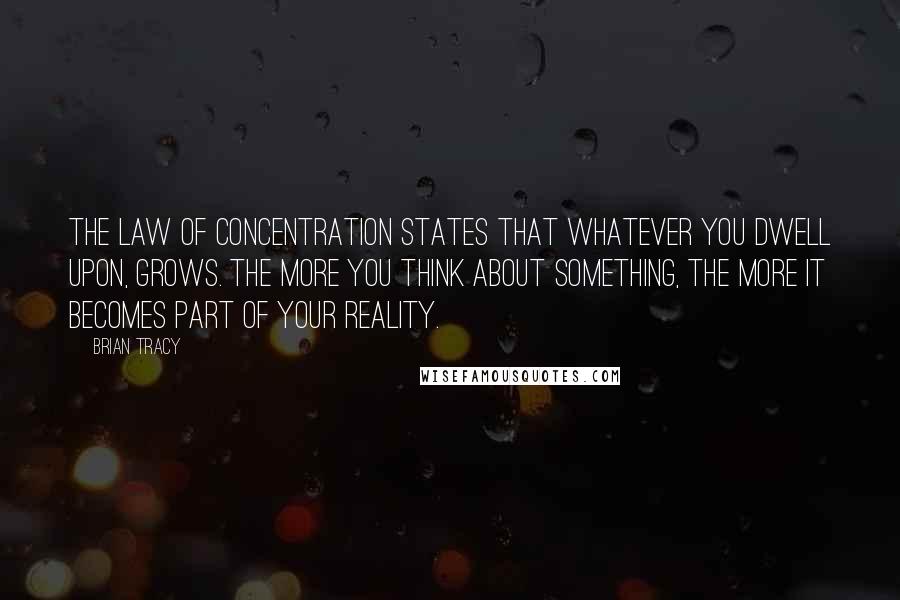 Brian Tracy Quotes: The Law of Concentration states that whatever you dwell upon, grows. The more you think about something, the more it becomes part of your reality.