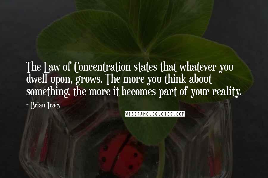 Brian Tracy Quotes: The Law of Concentration states that whatever you dwell upon, grows. The more you think about something, the more it becomes part of your reality.