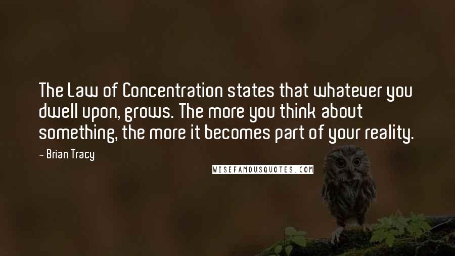 Brian Tracy Quotes: The Law of Concentration states that whatever you dwell upon, grows. The more you think about something, the more it becomes part of your reality.