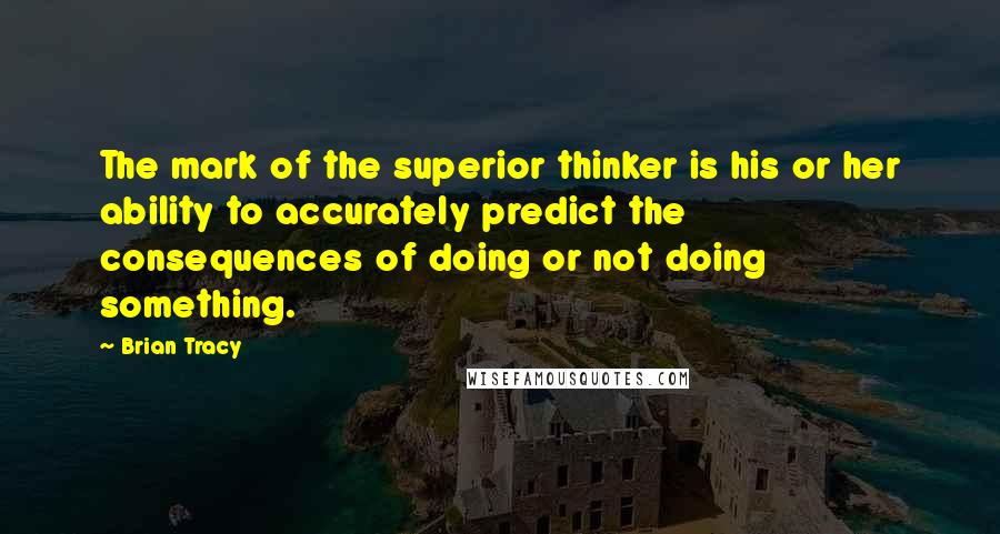 Brian Tracy Quotes: The mark of the superior thinker is his or her ability to accurately predict the consequences of doing or not doing something.