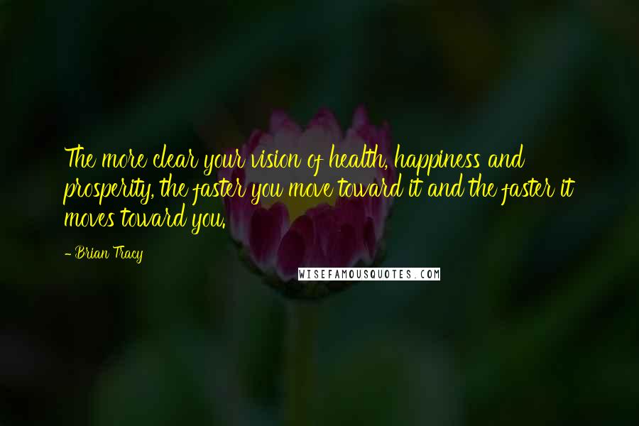 Brian Tracy Quotes: The more clear your vision of health, happiness and prosperity, the faster you move toward it and the faster it moves toward you.