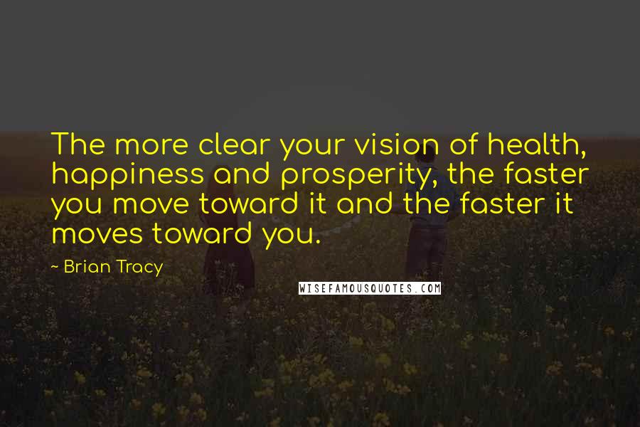 Brian Tracy Quotes: The more clear your vision of health, happiness and prosperity, the faster you move toward it and the faster it moves toward you.