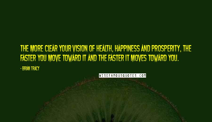 Brian Tracy Quotes: The more clear your vision of health, happiness and prosperity, the faster you move toward it and the faster it moves toward you.