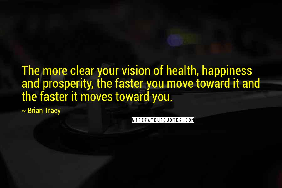 Brian Tracy Quotes: The more clear your vision of health, happiness and prosperity, the faster you move toward it and the faster it moves toward you.