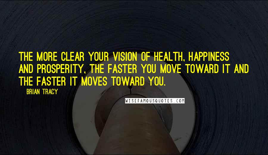 Brian Tracy Quotes: The more clear your vision of health, happiness and prosperity, the faster you move toward it and the faster it moves toward you.