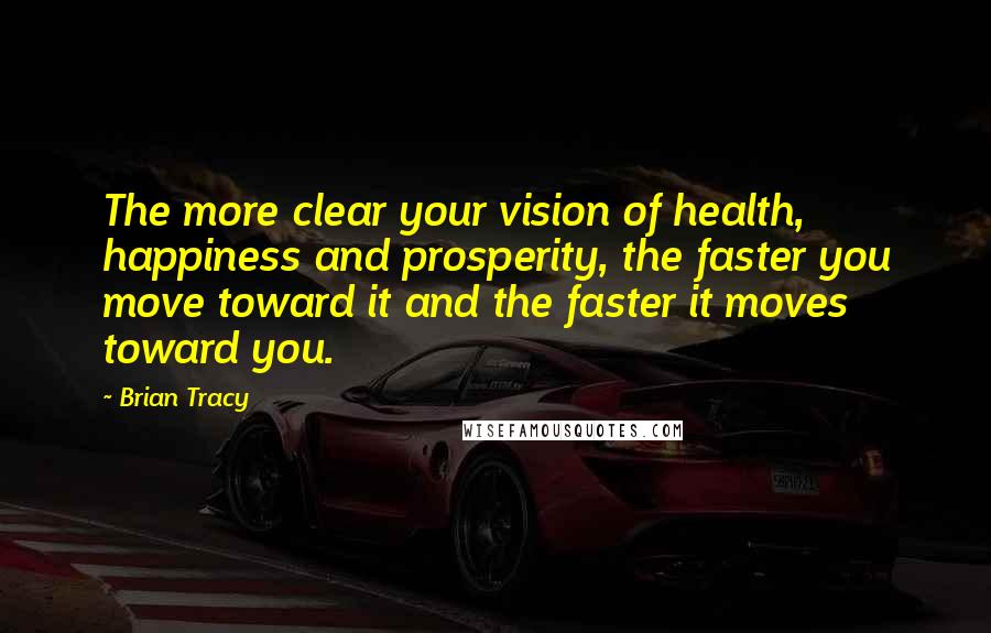 Brian Tracy Quotes: The more clear your vision of health, happiness and prosperity, the faster you move toward it and the faster it moves toward you.