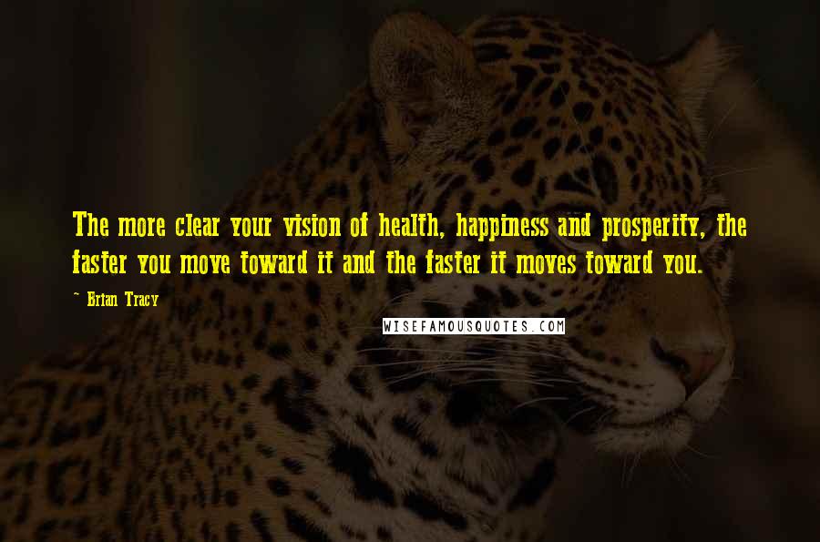 Brian Tracy Quotes: The more clear your vision of health, happiness and prosperity, the faster you move toward it and the faster it moves toward you.