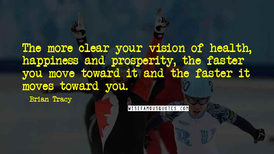 Brian Tracy Quotes: The more clear your vision of health, happiness and prosperity, the faster you move toward it and the faster it moves toward you.