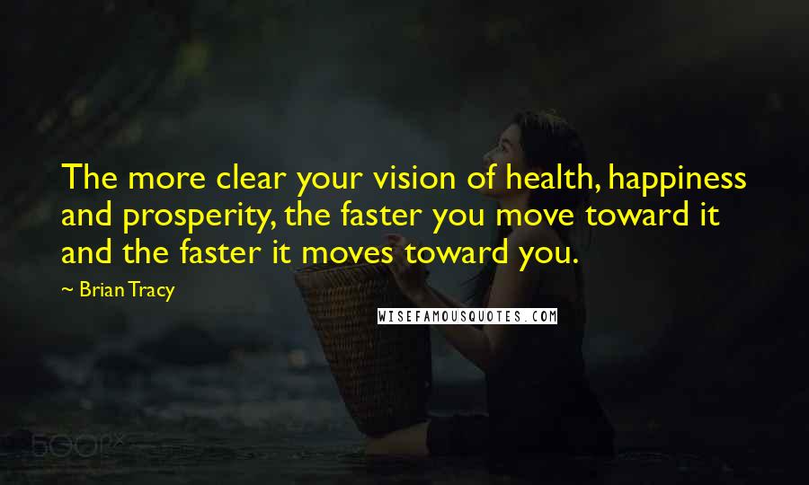 Brian Tracy Quotes: The more clear your vision of health, happiness and prosperity, the faster you move toward it and the faster it moves toward you.