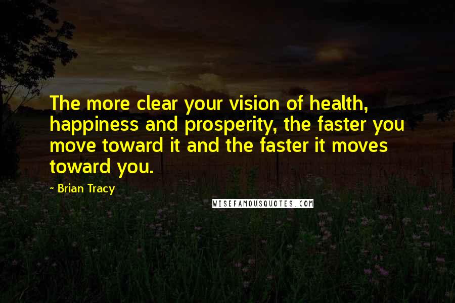 Brian Tracy Quotes: The more clear your vision of health, happiness and prosperity, the faster you move toward it and the faster it moves toward you.