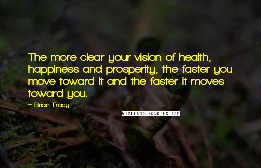 Brian Tracy Quotes: The more clear your vision of health, happiness and prosperity, the faster you move toward it and the faster it moves toward you.