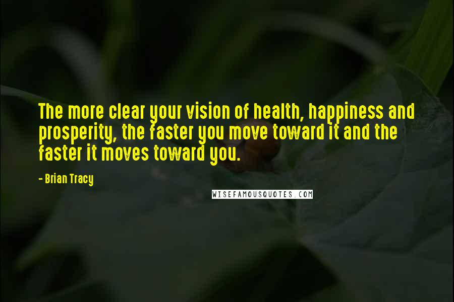 Brian Tracy Quotes: The more clear your vision of health, happiness and prosperity, the faster you move toward it and the faster it moves toward you.