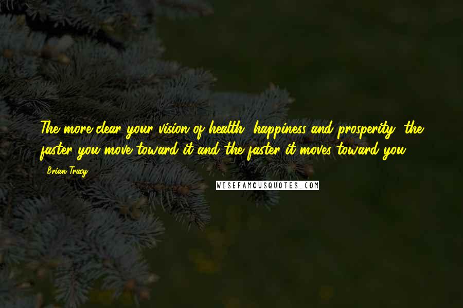 Brian Tracy Quotes: The more clear your vision of health, happiness and prosperity, the faster you move toward it and the faster it moves toward you.