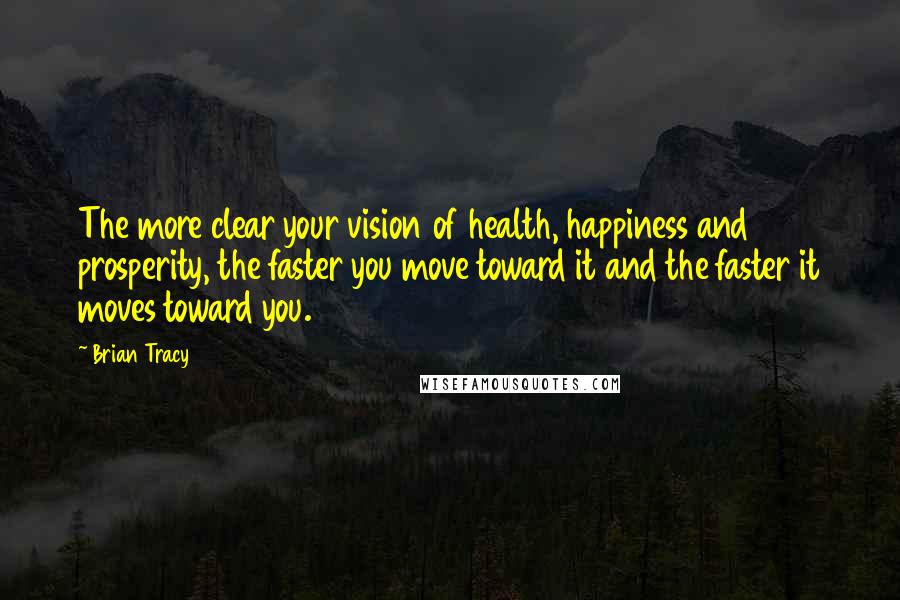 Brian Tracy Quotes: The more clear your vision of health, happiness and prosperity, the faster you move toward it and the faster it moves toward you.