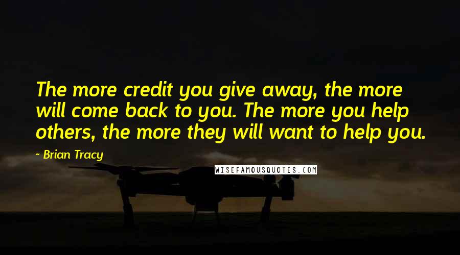 Brian Tracy Quotes: The more credit you give away, the more will come back to you. The more you help others, the more they will want to help you.